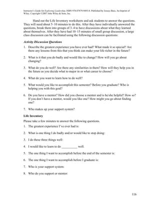 Instructor’s Guide for Exploring Leadership, ISBN 978-07879-9493-8. Published by Jossey-Bass, An Imprint of
Wiley. Copyright ©2007 John Wiley & Sons, Inc.


        Hand out the Life Inventory worksheets and ask students to answer the questions.
They will need about 5–10 minutes to do this. After they have individually answered the
questions, break them into groups of 3–4 to have discussions about what they learned
about themselves. After they have had 10–15 minutes of small group discussion, a large
class discussion can be facilitated using the following discussion questions:

Activity Discussion Questions
1. Describe the greatest experience you have ever had? What made it so special? Are
   there any lessons from this that you think can make your life richer in the future?

2. What is it that you do badly and would like to change? How will you go about
   changing?

3. What do you do well? Are there any similarities in them? How will they help you in
   the future as you decide what to major in or what career to choose?

4. What do you want to learn how to do well?

5. What would you like to accomplish this semester? Before you graduate? Who is
   helping you with this goal?

6. Do you have a mentor? How did you choose a mentor and is he/she helpful? How so?
   If you don’t have a mentor, would you like one? How might you go about finding
   one?

7. Who makes up your support system?

Life Inventory
Please take a few minutes to answer the following questions.
1. The greatest experience I’ve ever had is:

2. What is one thing I do badly and/or would like to stop doing:

3. I do these three things well:

4. I would like to learn to do __________ well.

5. The one thing I want to accomplish before the end of the semester is:

6. The one thing I want to accomplish before I graduate is:

7. Who is your support system:

8. Who do you support or mentor:




                                                                                                              116
 
