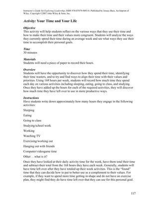 Instructor’s Guide for Exploring Leadership, ISBN 978-07879-9493-8. Published by Jossey-Bass, An Imprint of
Wiley. Copyright ©2007 John Wiley & Sons, Inc.


Activity: Your Time and Your Life
Objective
This activity will help students reflect on the various ways that they use their time and
how to make their time and their values more congruent. Students will analyze the ways
they currently spend their time during an average week and see what ways they use their
time to accomplish their personal goals.

Time
30 minutes

Materials
Students will need a piece of paper to record their hours.

Overview
Students will have the opportunity to discover how they spend their time, identifying
their time wasters, and to try and find ways to align their time with their values and
priorities. Using 168 hours per week, students will record how much time they spend
each day on various activities including sleeping, eating, going to class, and studying.
Once they have added up the hours for each of the required activities, they will discover
how much time they have left over to use in more productive ways.

Instructions
Have students write down approximately how many hours they engage in the following
activities:
Sleeping
Eating
Going to class
Studying/school work
Working
Watching TV
Exercising/working out
Hanging out with friends
Computer/videogame time
Other. . .what is it?
Once they have looked at their daily activity time for the week, have them total their time
and subtract their total from the 168 hours they have each week. Generally, students will
have time left over after they have totaled up their week activities. This is the “found”
time that they can decide how to put to better use as a complement to their values. For
example, if they want to spend more time getting in shape and do not have an exercise
plan, they might find they do have time left over that they can use for this personal goal.



                                                                                                              117
 