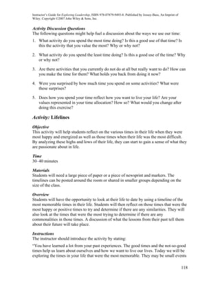 Instructor’s Guide for Exploring Leadership, ISBN 978-07879-9493-8. Published by Jossey-Bass, An Imprint of
Wiley. Copyright ©2007 John Wiley & Sons, Inc.


Activity Discussion Questions
The following questions might help fuel a discussion about the ways we use our time:
1. What activity do you spend the most time doing? Is this a good use of that time? Is
   this the activity that you value the most? Why or why not?

2. What activity do you spend the least time doing? Is this a good use of the time? Why
   or why not?

3. Are there activities that you currently do not do at all but really want to do? How can
   you make the time for them? What holds you back from doing it now?

4. Were you surprised by how much time you spend on some activities? What were
   these surprises?

5. Does how you spend your time reflect how you want to live your life? Are your
   values represented in your time allocation? How so? What would you change after
   doing this exercise?

Activity: Lifelines
Objective
This activity will help students reflect on the various times in their life when they were
most happy and energized as well as those times when their life was the most difficult.
By analyzing these highs and lows of their life, they can start to gain a sense of what they
are passionate about in life.

Time
30–40 minutes

Materials
Students will need a large piece of paper or a piece of newsprint and markers. The
timelines can be posted around the room or shared in smaller groups depending on the
size of the class.

Overview
Students will have the opportunity to look at their life to date by using a timeline of the
most memorable times in their life. Students will then reflect on those times that were the
most happy or positive times to try and determine if there are any similarities. They will
also look at the times that were the most trying to determine if there are any
commonalities in those times. A discussion of what the lessons from their past tell them
about their future will take place.

Instructions
The instructor should introduce the activity by stating:
“You have learned a lot from your past experiences. The good times and the not-so-good
times help us learn about ourselves and how we want to live our lives. Today we will be
exploring the times in your life that were the most memorable. They may be small events

                                                                                                              118
 