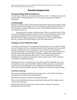 Instructor’s Guide for Exploring Leadership, ISBN 978-07879-9493-8. Published by Jossey-Bass, An Imprint of
Wiley. Copyright ©2007 John Wiley & Sons, Inc.


                                  Possible Assignments
Meaning Making Reflections/Quizzes
Over the course of the class you will occasionally have either 1) a brief quiz covering the
previous night’s reading assignments or 2) a one-page meaning-making reflection
assignment.

Autobiography
Students are asked to reflect on how they have become who they are and compose a brief
but well-organized autobiography. We are not looking for a chronological history of your
life, but rather an analytical and reflective review of the influences and factors which
have shaped who you are.
       Some questions to consider exploring include: What is your family history? What
are your family traditions and customs? How have these factors influenced your life and
perceptions of leadership? When was the first time you realized your leadership
potential? Who and what experiences have influenced your values and philosophies?
How have mentors and critical incidents in your life transformed you?

Challenge Course Reflection Paper

All students will participate in an experiential learning program on the campus Challenge
Course. Challenge courses are essentially obstacle courses constructed from wood, cable,
and ropes strung between trees, wood poles, or steel frameworks. When groups or
individuals participate on a Challenge Course, there is a great opportunity to learn about
concepts of relational leadership such as risk taking, collaboration, group problem
solving, and personal and group empowerment . If your campus does not have a
Challenge Course, look for one at locations such as summer camps, YMCA programs,
and corporate teambuilding facilities.

Attending the session is expected, but no one will be required to undertake any activity
that makes him or her too uncomfortable. Students will be required to summarize their
experiences from the Challenge Course and apply the relational model to the group
process that occurred during the experience. . Questions to help frame the paper include:

Practicing Leadership
Who assumed leadership roles during the activities? How or why did the individual or
individuals come to assume these responsibilities?
What behaviors would you describe as showing leadership?
What were the difficulties of practicing leadership in this group? How might you have
overcome the challenges?
Did the leadership roles shift around or remain with the same person or people
throughout the activities? Why?




                                                                                                              12
 