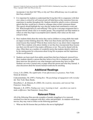 Instructor’s Guide for Exploring Leadership, ISBN 978-07879-9493-8. Published by Jossey-Bass, An Imprint of
Wiley. Copyright ©2007 John Wiley & Sons, Inc.


    incorporate it into their life? Why or why not? How difficult/easy was it to add into
    their busy schedule?

3. It is important for students to understand that living their life in congruence with their
   own values is critical for self-renewal and will help them as they transition from one
   experience to another throughout life. Students should be asked to write a retirement
   speech that they would have a friend or colleague share at their retirement dinner.
   This speech should highlight the ways that the student had contributed to work and
   life. What brought them joy and suffering? This can be a one-page assignment that is
   shared with the whole class or in smaller groups. This assignment can help students to
   reflect on what they hope to accomplish and to identify what values are the most
   critical to them.

4. Have students think about the stories they read as children or young adults that made
   an impact on their thinking about life. What were these books and what were the
   moral lessons they learned? What do these stories have to say about what is important
   in life? Have students write about whether or not they have incorporated these lessons
   into their own life and if it has made a difference or not. This can be shared with the
   class. Often there are a number of wonderful stories that students identify which can
   be the starting point for a discussion about living life on purpose and the importance
   of this to self-renewal.

5. Students can learn much from adults around them that have balanced, renewed lives.
   Have students identify a person that they believe lives life in a balanced way and have
   them interview this person to see what strategies and lessons they have to offer.
   Students can write a journal entry or paper about this person and what they learned. A
   class discussion about the lessons learned would also be enriching.

                                    Additional Readings
Covey, S. R. (2004). The eighth habit: From effectiveness to greatness. New York:
Simon & Schuster.
Csikszentmihalyi, M. (1997). Finding flow: The psychology of engagement with everyday
life. New York: Basic Books.
Hesselbein, F., & Johnston, R. (2002). On creativity, innovation, and renewal. San
Francisco: Jossey-Bass.
Matusak, L. R. (1997). Finding your voice: Learning to lead. . .anywhere you want to
make a difference. San Francisco: Jossey-Bass.

                                          Relevant Films
All of the following films provide examples of people struggling to live renewed,
enriched lives that are congruent with their values and principles. As students watch these
movies, they may want to reflect on the following questions:
1. What are the life lessons that you believe the movie highlighted?



                                                                                                              120
 