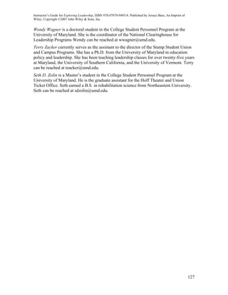 Instructor’s Guide for Exploring Leadership, ISBN 978-07879-9493-8. Published by Jossey-Bass, An Imprint of
Wiley. Copyright ©2007 John Wiley & Sons, Inc.


Wendy Wagner is a doctoral student in the College Student Personnel Program at the
University of Maryland. She is the coordinator of the National Clearinghouse for
Leadership Programs Wendy can be reached at wwagner@umd.edu.
Terry Zacker currently serves as the assistant to the director of the Stamp Student Union
and Campus Programs. She has a Ph.D. from the University of Maryland in education
policy and leadership. She has been teaching leadership classes for over twenty-five years
at Maryland, the University of Southern California, and the University of Vermont. Terry
can be reached at tzacker@umd.edu.
Seth D. Zolin is a Master’s student in the College Student Personnel Program at the
University of Maryland. He is the graduate assistant for the Hoff Theater and Union
Ticket Office. Seth earned a B.S. in rehabilitation science from Northeastern University.
Seth can be reached at sdzolin@umd.edu.




                                                                                                              127
 