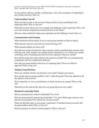 Instructor’s Guide for Exploring Leadership, ISBN 978-07879-9493-8. Published by Jossey-Bass, An Imprint of
Wiley. Copyright ©2007 John Wiley & Sons, Inc.


In your opinion, did race, gender, or ability play a role in the assumption of leadership in
any of these activities? How so?

Understanding Yourself
What role did you play in the activities? Did you feel as if you contributed to the
leadership effort? Why or why not?
What did you learn about your own strengths and challenges in this experience? How will
you work on these competencies and growth areas in the future?
Did your values and beliefs shape your experience on the Challenge Course? How so?

Communication and Listening
What interfered with the ability of one or more group members to listen to others?
What elements may have prevented you from listening well?
What elements helped you listen well?
How did your group communicate when someone wanted something from someone else?
(Did they ask, order, demand, say nothing and do it themselves, etc.?) When you wanted
something, what, if anything, prevented you from asking for what you wanted?
How did the group share ideas related to the initiative at hand? How are communication,
coordination, and true collaboration different?
How did your group handle controversy or competing ideas? Was it an effective
approach? Why or why not?

Making Group Decisions
Were you satisfied with the way decisions were made? Explain your answer.
How quickly did your group establish “roles” within the group? Were they adhered to for
the duration of the activity?
Was it important, or even a consideration, to reach consensus as a group? Why or why
not?
What did you like and not like about the way group decisions were made?

Relational Leadership Model
Did your group practice inclusive leadership? If so, how?
Did your group practice empowering leadership? If so, how? What types of power were
present in your group? How effectively was power used?
What role did ethics play in your group’s experience? If unethical actions occurred, did
the group address them? Why or why not?
Did your group ever achieve common purpose? Why or why not?




                                                                                                              13
 