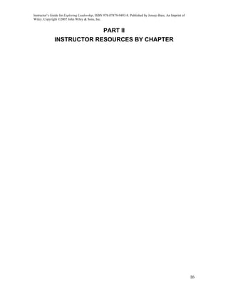 Instructor’s Guide for Exploring Leadership, ISBN 978-07879-9493-8. Published by Jossey-Bass, An Imprint of
Wiley. Copyright ©2007 John Wiley & Sons, Inc.


                                                 PART II
              INSTRUCTOR RESOURCES BY CHAPTER




                                                                                                              16
 