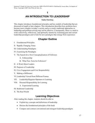 Instructor’s Guide for Exploring Leadership, ISBN 978-07879-9493-8. Published by Jossey-Bass, An Imprint of
Wiley. Copyright ©2007 John Wiley & Sons, Inc.


                                                       1
                   AN INTRODUCTION TO LEADERSHIP
                                               Katie Hershey

This chapter introduces foundational principles and key models of leadership that are
discussed at length in later chapters. This introduction describes how problems have
become more complex in today’s society and as a result, traditional approaches to
leadership and problem-solving may not be effective. Consequently, there is a need to
work collectively, reflectively, and spiritually smarter by examining past and current
leadership paradigms and to look for new paradigms that emerge from experience.

                                         Chapter Outline
I. Foundational Principles
II. Rapidly Changing Times
III. Understanding Paradigms
IV. Examining the Paradigms
V. The Search for a New Conceptualization of Followers
         A. Followership
         B. What New Term for Followers?
II. A Word About Leaders
III. Purposes of Leadership
IV. Civic Engagement and Civic Responsibility
V. Making a Difference
VI. Leadership Viewed from Different Frames
VII.     Leadership Requires Openness to Learning
VIII.    Personal Responsibility for Learning
         A. Experiential Learning
IX. Relational Leadership
X. The Real World

                                    Learning Objectives
After reading this chapter, students should be able to:
    •    Explain key concepts and definitions of leadership
    •    Discuss the foundational principles of the book
    •    Compare and contrast conventional and emergent leadership paradigms


                                                                                                              17
 