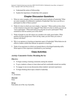 Instructor’s Guide for Exploring Leadership, ISBN 978-07879-9493-8. Published by Jossey-Bass, An Imprint of
Wiley. Copyright ©2007 John Wiley & Sons, Inc.


    •    Understand the notion of followership
    •    Explain the importance of leadership with a purpose

                          Chapter Discussion Questions
1. What are some examples of the command-and-control methods of leadership? What
   are some examples of collaborative methods of leadership? How have you felt as a
   participant in either of these systems?

2. Think of a time in which you were simply a “spectator.” What could you have done
   in that situation to become more engaged? Then think of a time in which you were an
   “active participant.” What motivated you to become an active participant? What
   sustained (or did not sustain) you in this effort?

3. Think of people in your life whom you consider to be really great leaders. What
   qualities do these people have? How do they make you feel when you work or
   interact with them?

4. Why is an openness to learning an important aspect of leadership? What behaviors do
   effective leaders exhibit that indicate an openness to learning?

5. Think of an experience in which you learned about or developed leadership skills.
   What aspects of this experience contributed to your learning?

                                         Class Activities
Activity: Concentric Circles: Breaking the Ice
Objectives
    •    To begin creating a learning community among the students
    •    To give students a chance to learn about and feel comfortable around one another
    •    To engage in one-on-one discussions about students’ personal experiences
    •    To begin thinking about topics related to leadership

Time
15–20 minutes

Materials
None

Set-up
Push desks out of the way if possible.




                                                                                                              18
 