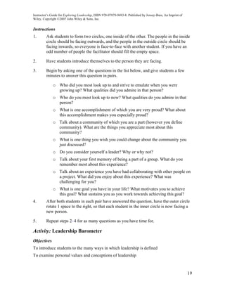 Instructor’s Guide for Exploring Leadership, ISBN 978-07879-9493-8. Published by Jossey-Bass, An Imprint of
Wiley. Copyright ©2007 John Wiley & Sons, Inc.


Instructions
1.       Ask students to form two circles, one inside of the other. The people in the inside
         circle should be facing outwards, and the people in the outside circle should be
         facing inwards, so everyone is face-to-face with another student. If you have an
         odd number of people the facilitator should fill the empty space.

2.       Have students introduce themselves to the person they are facing.

3.       Begin by asking one of the questions in the list below, and give students a few
         minutes to answer this question in pairs.

              o Who did you most look up to and strive to emulate when you were
                growing up? What qualities did you admire in that person?
              o Who do you most look up to now? What qualities do you admire in that
                person?
              o What is one accomplishment of which you are very proud? What about
                this accomplishment makes you especially proud?
              o Talk about a community of which you are a part (however you define
                community). What are the things you appreciate most about this
                community?
              o What is one thing you wish you could change about the community you
                just discussed?
              o Do you consider yourself a leader? Why or why not?
              o Talk about your first memory of being a part of a group. What do you
                remember most about this experience?
              o Talk about an experience you have had collaborating with other people on
                a project. What did you enjoy about this experience? What was
                challenging for you?
              o What is one goal you have in your life? What motivates you to achieve
                this goal? What sustains you as you work towards achieving this goal?
4.       After both students in each pair have answered the question, have the outer circle
         rotate 1 space to the right, so that each student in the inner circle is now facing a
         new person.

5.       Repeat steps 2–4 for as many questions as you have time for.

Activity: Leadership Barometer
Objectives
To introduce students to the many ways in which leadership is defined
To examine personal values and conceptions of leadership



                                                                                                              19
 