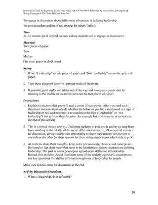 Instructor’s Guide for Exploring Leadership, ISBN 978-07879-9493-8. Published by Jossey-Bass, An Imprint of
Wiley. Copyright ©2007 John Wiley & Sons, Inc.


To engage in discussion about differences of opinion in defining leadership
To gain an understanding of and respect for others’ beliefs

Time
30–40 minutes (will depend on how willing students are to engage in discussion)

Materials
Two pieces of paper
Tape
Marker
Flip chart paper or chalkboard

Set-up
1. Write “Leadership” on one piece of paper and “Not Leadership” on another piece of
   paper.

2. Tape these pieces of paper to opposite walls of the room.

3. If possible, push desks and tables out of the way and have participants start by
   standing in the middle of the room (between the two pieces of paper).

Instructions
1. Explain to students that you will read a series of statements. After you read each
   statement, students must decide whether the behavior you have mentioned is a type of
   leadership or not, and must move to stand near the sign (“leadership” or “not
   leadership”) that reflects their decision. An example list of statements is included at
   the end of this activity.

2. This is a forced choice activity. Challenge students to pick a side and try to keep them
   from standing in the middle of the room. After students move, allow several minutes
   for discussion, giving students the opportunity to share their reasons for moving to
   one side or the other (or their reasons for their ambivalence about which side to pick).

3. As students share their thoughts, keep notes of comments, phrases, and concepts on
   the board or flip chart paper that seem to be foundational in how students are defining
   leadership. The goal is not to develop an agreed-upon definition of leadership.
   Instead, this exercise should illuminate some of the underlying beliefs, assumptions,
   and key questions that define different conceptions of leadership for people.

Make sure to leave time for discussion at the end.

Activity Discussion Questions
1. What is leadership? Is it definable?




                                                                                                              20
 