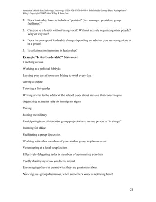 Instructor’s Guide for Exploring Leadership, ISBN 978-07879-9493-8. Published by Jossey-Bass, An Imprint of
Wiley. Copyright ©2007 John Wiley & Sons, Inc.


2. Does leadership have to include a “position” (i.e., manager, president, group
   facilitator)?

3. Can you be a leader without being vocal? Without actively organizing other people?
   Why or why not?

4. Does the concept of leadership change depending on whether you are acting alone or
   in a group?

5. Is collaboration important in leadership?

Example “Is this Leadership?” Statements
Teaching a class

Working as a political lobbyist

Leaving your car at home and biking to work every day

Giving a lecture

Tutoring a first-grader

Writing a letter to the editor of the school paper about an issue that concerns you

Organizing a campus rally for immigrant rights

Voting

Joining the military

Participating in a collaborative group project where no one person is “in charge”

Running for office

Facilitating a group discussion

Working with other members of your student group to plan an event

Volunteering at a local soup kitchen

Effectively delegating tasks to members of a committee you chair

Civilly disobeying a law you feel is unjust

Encouraging others to pursue what they are passionate about

Noticing, in a group discussion, when someone’s voice is not being heard




                                                                                                              21
 