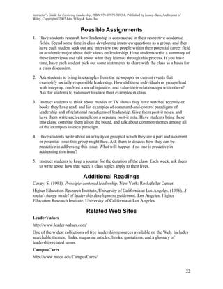 Instructor’s Guide for Exploring Leadership, ISBN 978-07879-9493-8. Published by Jossey-Bass, An Imprint of
Wiley. Copyright ©2007 John Wiley & Sons, Inc.


                                  Possible Assignments
1. Have students research how leadership is constructed in their respective academic
   fields. Spend some time in class developing interview questions as a group, and then
   have each student seek out and interview two people within their potential career field
   or academic major about their views on leadership. Have students write a summary of
   these interviews and talk about what they learned through this process. If you have
   time, have each student pick out some statements to share with the class as a basis for
   a class discussion.

2. Ask students to bring in examples from the newspaper or current events that
   exemplify socially responsible leadership. How did these individuals or groups lead
   with integrity, confront a social injustice, and value their relationships with others?
   Ask for students to volunteer to share their examples in class.

3. Instruct students to think about movies or TV shows they have watched recently or
   books they have read, and list examples of command-and-control paradigms of
   leadership and of relational paradigms of leadership. Give them post-it notes, and
   have them write each example on a separate post-it note. Have students bring these
   into class, combine them all on the board, and talk about common themes among all
   of the examples in each paradigm.

4. Have students write about an activity or group of which they are a part and a current
   or potential issue this group might face. Ask them to discuss how they can be
   proactive in addressing this issue. What will happen if no one is proactive in
   addressing this issue?

5. Instruct students to keep a journal for the duration of the class. Each week, ask them
   to write about how that week’s class topics apply to their lives.

                                    Additional Readings
Covey, S. (1991). Principle-centered leadership. New York: Rockefeller Center.
Higher Education Research Institute, University of California at Los Angeles. (1996). A
social change model of leadership development guidebook. Los Angeles: Higher
Education Research Institute, University of California at Los Angeles.

                                      Related Web Sites
LeaderValues
http://www.leader-values.com/
One of the widest collections of free leadership resources available on the Web. Includes
searchable themes, links, magazine articles, books, quotations, and a glossary of
leadership-related terms.
CampusCares
http://www.naicu.edu/CampusCares/


                                                                                                              22
 
