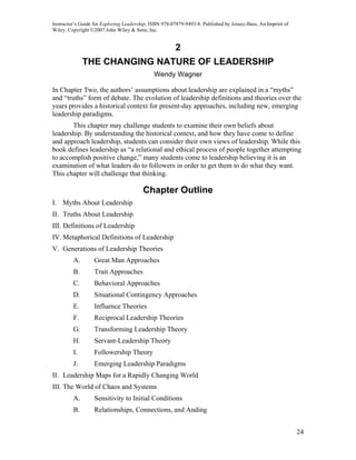 Instructor’s Guide for Exploring Leadership, ISBN 978-07879-9493-8. Published by Jossey-Bass, An Imprint of
Wiley. Copyright ©2007 John Wiley & Sons, Inc.


                                                       2
              THE CHANGING NATURE OF LEADERSHIP
                                              Wendy Wagner

In Chapter Two, the authors’ assumptions about leadership are explained in a “myths”
and “truths” form of debate. The evolution of leadership definitions and theories over the
years provides a historical context for present-day approaches, including new, emerging
leadership paradigms.
       This chapter may challenge students to examine their own beliefs about
leadership. By understanding the historical context, and how they have come to define
and approach leadership, students can consider their own views of leadership. While this
book defines leadership as “a relational and ethical process of people together attempting
to accomplish positive change,” many students come to leadership believing it is an
examination of what leaders do to followers in order to get them to do what they want.
This chapter will challenge that thinking.

                                         Chapter Outline
I. Myths About Leadership
II. Truths About Leadership
III. Definitions of Leadership
IV. Metaphorical Definitions of Leadership
V. Generations of Leadership Theories
         A.       Great Man Approaches
         B.       Trait Approaches
         C.       Behavioral Approaches
         D.       Situational Contingency Approaches
         E.       Influence Theories
         F.       Reciprocal Leadership Theories
         G.       Transforming Leadership Theory
         H.       Servant-Leadership Theory
         I.       Followership Theory
         J.       Emerging Leadership Paradigms
II. Leadership Maps for a Rapidly Changing World
III. The World of Chaos and Systems
         A.       Sensitivity to Initial Conditions
         B.       Relationships, Connections, and Anding


                                                                                                              24
 