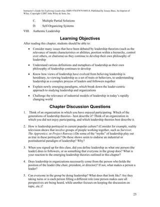 Instructor’s Guide for Exploring Leadership, ISBN 978-07879-9493-8. Published by Jossey-Bass, An Imprint of
Wiley. Copyright ©2007 John Wiley & Sons, Inc.


         C.       Multiple Partial Solutions
         D.       Self-Organizing Systems
VIII.    Authentic Leadership

                                    Learning Objectives
After reading this chapter, students should be able to:
     •   Consider many issues that have been debated by leadership theorists (such as the
         relevance of innate characteristics or abilities, position within a hierarchy, control
         over others, or charisma) as they continue to develop their own philosophy of
         leadership
     •   Understand various definitions and metaphors of leadership as their own
         philosophy of leadership continues to develop
     •   Know how views of leadership have evolved from believing leadership is
         hereditary, to viewing leadership as a set of traits or behaviors, to understanding
         leadership as a complex process of leaders and followers together
     •   Explain newly emerging paradigms, which break down the leader-centric
         approach to studying leadership and organizations
     •   Challenge the relevance of industrial models of leadership in today’s rapidly
         changing world

                          Chapter Discussion Questions
1.   Think of an organization in which you have enjoyed participating. Which of the
     generations of leadership theories - best describe it? Think of an organization in
     which you did not enjoy participating, and which leadership theories best describe it.

2. How is leadership portrayed in current popular culture? (Consider for example, reality
   television shows that involve groups of people working together, such as Survivor,
   The Apprentice, or Project Runway.) Do some of the “myths” of leadership play out
   as true in these portrayals? Do these shows seem to endorse an industrial or
   postindustrial paradigm of leadership? Why?

3. When you signed up for this class, did you define leadership as what one person (the
   leader) does to followers, or as something that everyone in the group does? What is
   your reaction to the emerging leadership theories outlined in this chapter?

4. Does leadership in organizations necessarily come from the person who holds the
   position of the leader (the chair, president, or director)? If not, what makes a person a
   leader?

5. Can everyone in the group be doing leadership? What does that look like? Are they
   taking turns or is each person filling a different role (one person makes sure all
   perspectives are being heard, while another focuses on keeping the discussion on
   topic, etc.)?

                                                                                                              25
 