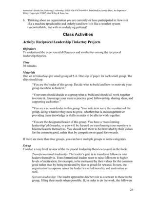 Instructor’s Guide for Exploring Leadership, ISBN 978-07879-9493-8. Published by Jossey-Bass, An Imprint of
Wiley. Copyright ©2007 John Wiley & Sons, Inc.


6. Thinking about an organization you are currently or have participated in: how is it
   like a machine (predictable and orderly) and how is it like a weather system
   (uncontrollable, but with an underlying pattern)?

                                         Class Activities
Activity: Reciprocal Leadership Tinkertoy Projects
Objectives
To understand the experienced differences and similarities among the reciprocal
leadership theories.

Time
30 minutes

Materials
One set of tinkertoys per small group of 5–6. One slip of paper for each small group. The
slips should say:
         “You are the leader of this group. Decide what to build and how to motivate your
         group members to build it.”

         “Your team should decide as a group what to build and should all work together
         to create it. Encourage your team to practice good followership, sharing ideas, and
         supporting each other.”

         “You are a servant-leader in this group. Your role is to serve the members of the
         group, doing whatever they need to grow, whether that is encouragement or
         providing them knowledge or skills in order to be able to work together.

         “You are the designated leader of this group. You have a ‘transforming
         leadership’ philosophy, so you will be focused on transforming your members to
         become leaders themselves. You should help them to be motivated by their values
         for the common good, rather than by competition or greed for rewards.

If there are more than four groups, you can have multiple groups in some categories.

Set-up
Conduct a very brief review of the reciprocal leadership theories covered in the book.
         Transformational leadership: The leader’s goal is to transform followers into
         leaders themselves. Transformational leaders want to raise followers to higher
         levels of motivation, for example, to be motivated by their values for the common
         good rather than by being motivated by fear or greed for rewards. In turn, the
         organization’s response raises the leader’s level of morality and motivation as
         well.
         Servant-leadership: The leader approaches his/her role as a servant to those in the
         group, filling their needs where possible. If, in order to do the work, the followers


                                                                                                              26
 