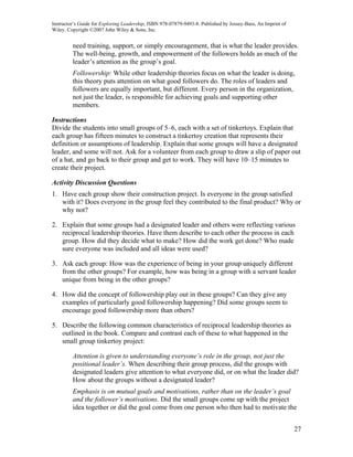 Instructor’s Guide for Exploring Leadership, ISBN 978-07879-9493-8. Published by Jossey-Bass, An Imprint of
Wiley. Copyright ©2007 John Wiley & Sons, Inc.


         need training, support, or simply encouragement, that is what the leader provides.
         The well-being, growth, and empowerment of the followers holds as much of the
         leader’s attention as the group’s goal.
         Followership: While other leadership theories focus on what the leader is doing,
         this theory puts attention on what good followers do. The roles of leaders and
         followers are equally important, but different. Every person in the organization,
         not just the leader, is responsible for achieving goals and supporting other
         members.

Instructions
Divide the students into small groups of 5–6, each with a set of tinkertoys. Explain that
each group has fifteen minutes to construct a tinkertoy creation that represents their
definition or assumptions of leadership. Explain that some groups will have a designated
leader, and some will not. Ask for a volunteer from each group to draw a slip of paper out
of a hat, and go back to their group and get to work. They will have 10–15 minutes to
create their project.

Activity Discussion Questions
1. Have each group show their construction project. Is everyone in the group satisfied
   with it? Does everyone in the group feel they contributed to the final product? Why or
   why not?

2. Explain that some groups had a designated leader and others were reflecting various
   reciprocal leadership theories. Have them describe to each other the process in each
   group. How did they decide what to make? How did the work get done? Who made
   sure everyone was included and all ideas were used?

3. Ask each group: How was the experience of being in your group uniquely different
   from the other groups? For example, how was being in a group with a servant leader
   unique from being in the other groups?

4. How did the concept of followership play out in these groups? Can they give any
   examples of particularly good followership happening? Did some groups seem to
   encourage good followership more than others?

5. Describe the following common characteristics of reciprocal leadership theories as
   outlined in the book. Compare and contrast each of these to what happened in the
   small group tinkertoy project:

         Attention is given to understanding everyone’s role in the group, not just the
         positional leader’s. When describing their group process, did the groups with
         designated leaders give attention to what everyone did, or on what the leader did?
         How about the groups without a designated leader?
         Emphasis is on mutual goals and motivations, rather than on the leader’s goal
         and the follower’s motivations. Did the small groups come up with the project
         idea together or did the goal come from one person who then had to motivate the


                                                                                                              27
 