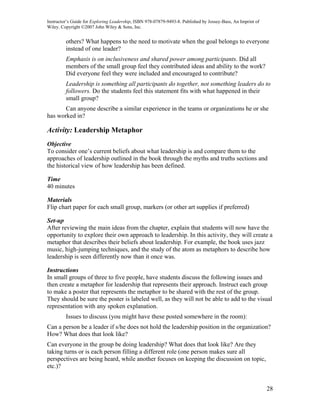 Instructor’s Guide for Exploring Leadership, ISBN 978-07879-9493-8. Published by Jossey-Bass, An Imprint of
Wiley. Copyright ©2007 John Wiley & Sons, Inc.


         others? What happens to the need to motivate when the goal belongs to everyone
         instead of one leader?
         Emphasis is on inclusiveness and shared power among participants. Did all
         members of the small group feel they contributed ideas and ability to the work?
         Did everyone feel they were included and encouraged to contribute?
         Leadership is something all participants do together, not something leaders do to
         followers. Do the students feel this statement fits with what happened in their
         small group?
       Can anyone describe a similar experience in the teams or organizations he or she
has worked in?

Activity: Leadership Metaphor
Objective
To consider one’s current beliefs about what leadership is and compare them to the
approaches of leadership outlined in the book through the myths and truths sections and
the historical view of how leadership has been defined.

Time
40 minutes

Materials
Flip chart paper for each small group, markers (or other art supplies if preferred)

Set-up
After reviewing the main ideas from the chapter, explain that students will now have the
opportunity to explore their own approach to leadership. In this activity, they will create a
metaphor that describes their beliefs about leadership. For example, the book uses jazz
music, high-jumping techniques, and the study of the atom as metaphors to describe how
leadership is seen differently now than it once was.

Instructions
In small groups of three to five people, have students discuss the following issues and
then create a metaphor for leadership that represents their approach. Instruct each group
to make a poster that represents the metaphor to be shared with the rest of the group.
They should be sure the poster is labeled well, as they will not be able to add to the visual
representation with any spoken explanation.
         Issues to discuss (you might have these posted somewhere in the room):
Can a person be a leader if s/he does not hold the leadership position in the organization?
How? What does that look like?
Can everyone in the group be doing leadership? What does that look like? Are they
taking turns or is each person filling a different role (one person makes sure all
perspectives are being heard, while another focuses on keeping the discussion on topic,
etc.)?


                                                                                                              28
 