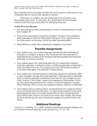Instructor’s Guide for Exploring Leadership, ISBN 978-07879-9493-8. Published by Jossey-Bass, An Imprint of
Wiley. Copyright ©2007 John Wiley & Sons, Inc.


Does leadership involve knowledge and skills that can be learned or certain traits or ways
of being that that do or do not come naturally to a person?
       After posters are complete, have the small groups rotate around the room,
observing the other posters. At each poster, they should discuss how the metaphor
connects to the three issues posed earlier for small-group discussion.

Activity Discussion Questions
1. For each small group, under which generation or family of leadership theories would
   their metaphor fit?

2. What are the commonalities among these metaphors? Are there some assumptions
   about leadership on which the whole group would agree? (Note: Agreement across
   the whole group is not necessary, but this can spark interesting debate.)

3. What differences emerge when comparing the metaphors to each other?

                                  Possible Assignments
1. Have students write a two- to three-page paper that describes their philosophy of
   leadership in a metaphor. In doing so, they should describe which generation of
   leadership theories or aspects of the emerging leadership paradigms their leadership
   philosophy most closely resembles.

2. Have students spend a few weeks being observant of an organization or group in
   which they participate, watching for evidence of different approaches to leadership at
   work. Have them write a one- to two-page journal entry that describes incidents or
   conversations that appear to be indicators of certain theories.

3. Have students give a brief presentation in which they summarize a well-known fable
   or story that sends a message about what leadership is. What generation of leadership
   theories would this approach to leadership fit into and why? (For example, the story
   of the “Emperor’s New Clothes” speaks to the importance of followership.) Follow-
   up with a group discussion about how a culture’s stories will shape how its people
   define leadership. What are stories have shaped the students’ definition of leadership?

4. Have students choose a reciprocal theory of leadership and write a paper describing a
   movie or book that represents that theory. The paper should include the major points
   that distinguish the theory from others and describe how their example represents
   each of those points. (If one or two points are not met by their example, they should
   be able to describe specific areas in which their example isn’t a perfect match to the
   theory).

                                    Additional Readings
Avolio. B. J., & Gardner, W. L. (2005). Authentic leadership development: Getting to the
root of positive forms of leadership. Leadership Quarterly, 16, 315–338.



                                                                                                              29
 