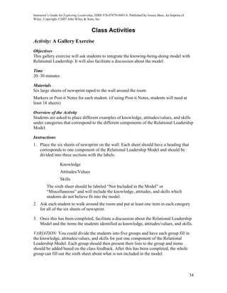 Instructor’s Guide for Exploring Leadership, ISBN 978-07879-9493-8. Published by Jossey-Bass, An Imprint of
Wiley. Copyright ©2007 John Wiley & Sons, Inc.


                                         Class Activities
Activity: A Gallery Exercise
Objectives
This gallery exercise will ask students to integrate the knowing-being-doing model with
Relational Leadership. It will also facilitate a discussion about the model.

Time
20–30 minutes

Materials
Six large sheets of newsprint taped to the wall around the room
Markers or Post-it Notes for each student. (if using Post-it Notes, students will need at
least 18 sheets)

Overview of the Activity
Students are asked to place different examples of knowledge, attitudes/values, and skills
under categories that correspond to the different components of the Relational Leadership
Model.

Instructions
1. Place the six sheets of newsprint on the wall. Each sheet should have a heading that
   corresponds to one component of the Relational Leadership Model and should be
   divided into three sections with the labels:

                  Knowledge
                  Attitudes/Values
                  Skills
         The sixth sheet should be labeled “Not Included in the Model” or
         “Miscellaneous” and will include the knowledge, attitudes, and skills which
         students do not believe fit into the model.
2. Ask each student to walk around the room and put at least one item in each category
   for all of the six sheets of newsprint.

3. Once this has been completed, facilitate a discussion about the Relational Leadership
   Model and the items the students identified as knowledge, attitudes/values, and skills.

VARIATION: You could divide the students into five groups and have each group fill in
the knowledge, attitudes/values, and skills for just one component of the Relational
Leadership Model. Each group should then present their lists to the group and items
should be added based on the class feedback. After this has been completed, the whole
group can fill out the sixth sheet about what is not included in the model.



                                                                                                              34
 
