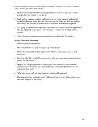 Instructor’s Guide for Exploring Leadership, ISBN 978-07879-9493-8. Published by Jossey-Bass, An Imprint of
Wiley. Copyright ©2007 John Wiley & Sons, Inc.


2. Students should be separated into groups of four to five; or if the class is small
   enough, they can remain as one group.

3. Each student picks an envelope and is asked to put on the nametag and read the
   symbol explanation sheet. They are informed that the sheets are different and that
   they should not share the information on it with other members of the group.

4. The group is asked to come up with a solution for the scenario by adopting the roles
   that are explained on the sheet. They will have 15 minutes to come up with an
   answer.

5. After 15 minutes, ask each group to explain their solution for the scenario.

Activity Discussion Questions
1. How did your groups operate?

2. Did everyone feel like they had equal say in the group?

3. How did your group handle disagreement? What was the process used to find
   consensus

4. For those who felt excluded from the group, what were your thoughts and feelings
   during the discussions?

5. Do you feel like your group was able to come up with the best solution to the
   scenario? How would this have been different if you were not restricted in your
   communication style?

6. Why is inclusion such a critical element to relational leadership?

7. How does our class reflect inclusion? What could we be doing differently to make
   everyone feel part of the group?




                                                                                                              36
 