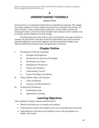 Instructor’s Guide for Exploring Leadership, ISBN 978-07879-9493-8. Published by Jossey-Bass, An Imprint of
Wiley. Copyright ©2007 John Wiley & Sons, Inc.


                                                       4
                          UNDERSTANDING YOURSELF
                                              Jessica Porras

Self-awareness is an important building block in leadership development. This chapter
encourages students to examine aspects about themselves including self-concept, self-
esteem, identity, values, and personality preferences. In this chapter, students are
encouraged to take a closer look at their strengths and weaknesses and to consider ways
to continue self-development over their lifespan.
       Examining personal values, beliefs, ethics, and character encourages students to
consider why they believe what they do and how those beliefs may not be universal.
Individual differences also become apparent when discussing Myers-Briggs Type
Indicator (MBTI) psychological types and approaches to learning.

                                         Chapter Outline
I.         Development of Self for Leadership
           A.     Strengths and Weaknesses
           B.     Identifying Your Passions and Strengths
           C.     Developing Your Talent
           D.     Managing Our Weaknesses
           E.     Esteem and Confidence
           F.     Understanding Yourself
           G.     Factors That Shape Your Identity
II.        Values, Beliefs, Ethics, and Character
           A.     Values and Beliefs
           B.     Character and Ethical Behavior
III.       Personal Style Preferences
           A.     Psychological Type
           B.     Approaches to Learning

                                    Learning Objectives
After reading this chapter, students should be able to:
       •   Identify individual areas of strengths and weakness
       •   Understand how talents and strengths can be seen as potential areas for growth
       •   Understand how self-esteem and confidence result in the development of a
           healthy self-concept


                                                                                                              40
 