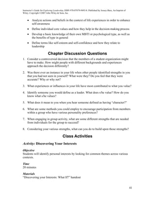 Instructor’s Guide for Exploring Leadership, ISBN 978-07879-9493-8. Published by Jossey-Bass, An Imprint of
Wiley. Copyright ©2007 John Wiley & Sons, Inc.


    •    Analyze actions and beliefs in the context of life experiences in order to enhance
         self-awareness
    •    Define individual core values and how they help in the decision-making process
    •    Develop a basic knowledge of their own MBTI or psychological type, as well as
         the benefits of type in general
    •    Define terms like self-esteem and self-confidence and how they relate to
         leadership

                          Chapter Discussion Questions
1. Consider a controversial decision that the members of a student organization might
   have to make. How might people with different backgrounds and experiences
   approach the decision differently?

2. Was there ever an instance in your life when other people identified strengths in you
   that you had not seen in yourself? What were they? Do you feel that they were
   accurate? Why or why not?

3. What experiences or influences in your life have most contributed to what you value?

4. Identify someone you would define as a leader. What does s/he value? How do you
   know what s/he values?

5. What does it mean to you when you hear someone defined as having “character?”

6. What are some methods you could employ to encourage participation from members
   within a group who have various personality preferences?

7. When engaging in group activity, what are some different strengths that are needed
   from individuals for the group to succeed?

8. Considering your various strengths, what can you do to build upon those strengths?

                                         Class Activities
Activity: Discovering Your Interests
Objective
Students will identify personal interests by looking for common themes across various
contexts.

Time
20 minutes

Materials
“Discovering your Interests: What If?” handout


                                                                                                              41
 