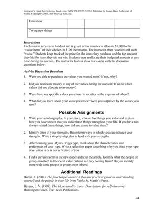 Instructor’s Guide for Exploring Leadership, ISBN 978-07879-9493-8. Published by Jossey-Bass, An Imprint of
Wiley. Copyright ©2007 John Wiley & Sons, Inc.


    Education

    Trying new things


Instructions
Each student receives a handout and is given a few minutes to allocate $5,000 to the
“value items” of their choice, in $100 increments. The instructor then “auctions off each
“value.” Students keep track of the price for the items they purchase and the top amount
they bid for items they do not win. Students may reallocate their budgeted amounts at any
time during the auction. The instructor leads a class discussion with the discussion
questions below.

Activity Discussion Questions
1. Were you able to purchase the values you wanted most? If not, why?

2. Did you reallocate money to any of the values during the auction? If so, to which
   values did you allocate more money?

3. Were there any specific values you chose to sacrifice at the expense of others?

4. What did you learn about your value priorities? Were you surprised by the values you
   won?

                                  Possible Assignments
1. Write your autobiography. In your piece, choose five things you value and explain
   how you have shown that you value these things throughout your life. If you have not
   always valued these things, how did you come to value them?

2. Identify three of your strengths. Brainstorm ways in which you can enhance your
   strengths. Write a step-by-step plan to lead with your strengths.

3. After learning your Myers-Briggs type, think about the characteristics and
   preferences of your type. Write a reflection paper describing why you think your type
   description is or is not reflective of you.

4. Find a current event in the newspaper and clip the article. Identify what the people or
   groups involved in the event value. Where are they coming from? Do you identify
   more with some people or groups over others?

                                    Additional Readings
Baron, R. (2004). The four temperaments: A fun and practical guide to understanding
yourself and the people in your life. New York: St. Martin’s Press.
Berens, L. V. (1999). The 16 personality types: Descriptions for self-discovery.
Huntington Beach, CA: Telos Publications.

                                                                                                              44
 
