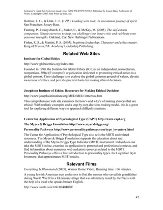 Instructor’s Guide for Exploring Leadership, ISBN 978-07879-9493-8. Published by Jossey-Bass, An Imprint of
Wiley. Copyright ©2007 John Wiley & Sons, Inc.


Bolman, L. G., & Deal, T. E. (1995). Leading with soul: An uncommon journey of spirit.
San Francisco: Jossey-Bass.
Fanning, P., Honeychurch, C., Sutker, C., & McKay, M. (2005). The self-esteem
companion: Simple exercises to help you challenge your inner critic and celebrate your
personal strengths. Oakland, CA: New Harbinger Publications.
Fisher, R. S., & Martini, P. S. (2005). Inspiring leadership: Character and ethics matter.
King of Prussia, PA: Academy Leadership Publishing.

                                      Related Web Sites
Institute for Global Ethics
http://www.globalethics.org/index.htm
Founded in 1990, the Institute for Global Ethics (IGE) is an independent, nonsectarian,
nonpartisan, 501(c)(3) nonprofit organization dedicated to promoting ethical action in a
global context. Their challenge is to explore the global common ground of values, elevate
awareness of ethics, and provide practical tools for making ethical decisions.


Josephson Institute of Ethics: Resources for Making Ethical Decisions
http://www.josephsoninstitute.org/MED/MED-intro+toc.htm
This comprehensive web site examines the how’s and why’s of making choices that are
ethical. With realistic examples and a step-by-step decision-making model, this is a great
tool for exploring different ways to approach difficult situations.


Center for Application of Psychological Type (CAPT) http://www.capt.org
The Myers & Briggs Foundation http://www.myersbriggs.org/
Personality Pathways http://www.personalitypathways.com/type_inventory.html
The Center for Application of Psychological Type also sells the MBTI and related
resources. The Myers & Briggs Foundation supports the education about and
understanding of the Myers-Briggs Type Indicator (MBTI) instrument. Individuals can
take the MBTI online, examine its application to personal and professional contexts, and
find information about numerous web and print resources related to the MBTI.
Personality Pathways offers a free introduction to personality types, the Cognitive Style
Inventory, that approximates MBTI results.

                                          Relevant Films
Everything Is Illuminated (2005), Warner Home Video, Running time: 106 minutes
A young Jewish American man endeavors to find the woman who saved his grandfather
during World War II in a Ukrainian village that was ultimately razed by the Nazis with
the help of a local who speaks broken English.
http://www.imdb.com/title/tt0404030/


                                                                                                              45
 
