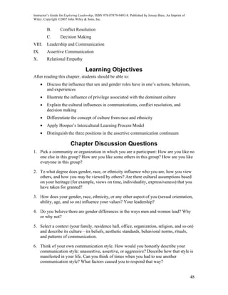 Instructor’s Guide for Exploring Leadership, ISBN 978-07879-9493-8. Published by Jossey-Bass, An Imprint of
Wiley. Copyright ©2007 John Wiley & Sons, Inc.


          B.      Conflict Resolution
          C.      Decision Making
VIII.     Leadership and Communication
IX.       Assertive Communication
X.        Relational Empathy

                                    Learning Objectives
After reading this chapter, students should be able to:
      •   Discuss the influence that sex and gender roles have in one’s actions, behaviors,
          and experiences
      •   Illustrate the influence of privilege associated with the dominant culture
      •   Explain the cultural influences in communications, conflict resolution, and
          decision making
      •   Differentiate the concept of culture from race and ethnicity
      •   Apply Hoopes’s Intercultural Learning Process Model
      •   Distinguish the three positions in the assertive communication continuum

                          Chapter Discussion Questions
1. Pick a community or organization in which you are a participant: How are you like no
   one else in this group? How are you like some others in this group? How are you like
   everyone in this group?

2. To what degree does gender, race, or ethnicity influence who you are, how you view
   others, and how you may be viewed by others? Are there cultural assumptions based
   on your heritage (for example, views on time, individuality, expressiveness) that you
   have taken for granted?

3. How does your gender, race, ethnicity, or any other aspect of you (sexual orientation,
   ability, age, and so on) influence your values? Your leadership?

4. Do you believe there are gender differences in the ways men and women lead? Why
   or why not?

5. Select a context (your family, residence hall, office, organization, religion, and so on)
   and describe its culture—its beliefs, aesthetic standards, behavioral norms, rituals,
   and patterns of communication.

6. Think of your own communication style. How would you honestly describe your
   communication style: unassertive, assertive, or aggressive? Describe how that style is
   manifested in your life. Can you think of times when you had to use another
   communication style? What factors caused you to respond that way?


                                                                                                              48
 