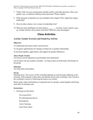 Instructor’s Guide for Exploring Leadership, ISBN 978-07879-9493-8. Published by Jossey-Bass, An Imprint of
Wiley. Copyright ©2007 John Wiley & Sons, Inc.


7. Think of the way you communicate, handle conflict, and make decisions. Does your
   gender, race, or ethnicity influence these processes? Please explain.

8. What elements of identities are not included in this chapter? How might they impact
   leadership?

9. How do other cultures view women in leadership roles?

10. What are some challenges you face being a ________ (woman, Asian, Latino/a, gay,
    etc.) leader and how do you deal with them? What are some advantages?

                                         Class Activities
Activity: Gender Exercise and Stand-Up Activity
Objectives
To understand and respect others and ourselves
To recognize opportunities for changes in behaviors in gender relationships
To develop empathy, appreciation, and support for gender differences

Time/ People Needed
Two hours (can be adjusted to accommodate time limitations)
Can be done with any number of people—as long as there are both males and females in
the group.

Materials
Two flip charts and markers

Set-up
Planning notes: The success of this workshop depends on each presenter adhering to the
structure of the program so that males and females do the same workshop. Also critical to
the workshop’s success is following the norms very strictly.
Room setup: males and females are separated into two groups, seated together and facing
each other in meeting room.

Instructions
1. Norming (on flip chart):

         Non-negotiables:
         No individual put-downs
         Participation
         Active listening
         Learn from others


                                                                                                              49
 