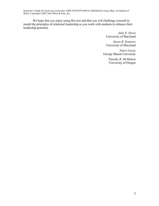 Instructor’s Guide for Exploring Leadership, ISBN 978-07879-9493-8. Published by Jossey-Bass, An Imprint of
Wiley. Copyright ©2007 John Wiley & Sons, Inc.


       We hope that you enjoy using this text and that you will challenge yourself to
model the principles of relational leadership as you work with students to enhance their
leadership potential.
                                                                                             Julie E. Owen
                                                                                    University of Maryland
                                                                                         Susan R. Komives
                                                                                    University of Maryland
                                                                                            Nance Lucas
                                                                                 George Mason University
                                                                                      Timothy R. McMahon
                                                                                      University of Oregon




                                                                                                              5
 
