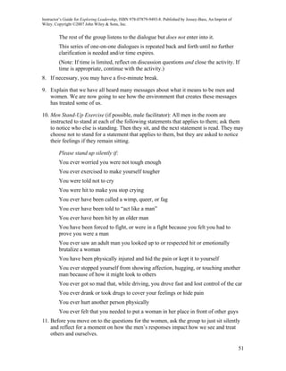 Instructor’s Guide for Exploring Leadership, ISBN 978-07879-9493-8. Published by Jossey-Bass, An Imprint of
Wiley. Copyright ©2007 John Wiley & Sons, Inc.


         The rest of the group listens to the dialogue but does not enter into it.
         This series of one-on-one dialogues is repeated back and forth until no further
         clarification is needed and/or time expires.
         (Note: If time is limited, reflect on discussion questions and close the activity. If
         time is appropriate, continue with the activity.)
8. If necessary, you may have a five-minute break.

9. Explain that we have all heard many messages about what it means to be men and
   women. We are now going to see how the environment that creates these messages
   has treated some of us.

10. Men Stand-Up Exercise (if possible, male facilitator): All men in the room are
    instructed to stand at each of the following statements that applies to them; ask them
    to notice who else is standing. Then they sit, and the next statement is read. They may
    choose not to stand for a statement that applies to them, but they are asked to notice
    their feelings if they remain sitting.

         Please stand up silently if:
         You ever worried you were not tough enough
         You ever exercised to make yourself tougher
         You were told not to cry
         You were hit to make you stop crying
         You ever have been called a wimp, queer, or fag
         You ever have been told to “act like a man”
         You ever have been hit by an older man
         You have been forced to fight, or were in a fight because you felt you had to
         prove you were a man
         You ever saw an adult man you looked up to or respected hit or emotionally
         brutalize a woman
         You have been physically injured and hid the pain or kept it to yourself
         You ever stopped yourself from showing affection, hugging, or touching another
         man because of how it might look to others
         You ever got so mad that, while driving, you drove fast and lost control of the car
         You ever drank or took drugs to cover your feelings or hide pain
         You ever hurt another person physically
         You ever felt that you needed to put a woman in her place in front of other guys
11. Before you move on to the questions for the women, ask the group to just sit silently
    and reflect for a moment on how the men’s responses impact how we see and treat
    others and ourselves.

                                                                                                              51
 