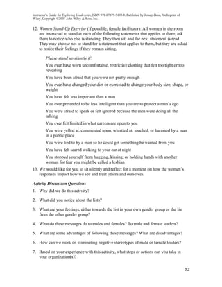 Instructor’s Guide for Exploring Leadership, ISBN 978-07879-9493-8. Published by Jossey-Bass, An Imprint of
Wiley. Copyright ©2007 John Wiley & Sons, Inc.


12. Women Stand-Up Exercise (if possible, female facilitator): All women in the room
    are instructed to stand at each of the following statements that applies to them; ask
    them to notice who else is standing. They then sit, and the next statement is read.
    They may choose not to stand for a statement that applies to them, but they are asked
    to notice their feelings if they remain sitting.

         Please stand up silently if:
         You ever have worn uncomfortable, restrictive clothing that felt too tight or too
         revealing
         You have been afraid that you were not pretty enough
         You ever have changed your diet or exercised to change your body size, shape, or
         weight
         You have felt less important than a man
         You ever pretended to be less intelligent than you are to protect a man’s ego
         You were afraid to speak or felt ignored because the men were doing all the
         talking
         You ever felt limited in what careers are open to you
         You were yelled at, commented upon, whistled at, touched, or harassed by a man
         in a public place
         You were lied to by a man so he could get something he wanted from you
         You have felt scared walking to your car at night
         You stopped yourself from hugging, kissing, or holding hands with another
         woman for fear you might be called a lesbian
13. We would like for you to sit silently and reflect for a moment on how the women’s
    responses impact how we see and treat others and ourselves.

Activity Discussion Questions
1. Why did we do this activity?

2. What did you notice about the lists?

3. What are your feelings, either towards the list in your own gender group or the list
   from the other gender group?

4. What do these messages do to males and females? To male and female leaders?

5. What are some advantages of following these messages? What are disadvantages?

6. How can we work on eliminating negative stereotypes of male or female leaders?

7. Based on your experience with this activity, what steps or actions can you take in
   your organization(s)?

                                                                                                              52
 