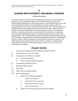 Instructor’s Guide for Exploring Leadership, ISBN 978-07879-9493-8. Published by Jossey-Bass, An Imprint of
Wiley. Copyright ©2007 John Wiley & Sons, Inc.


                                                       6
       LEADING WITH INTEGRITY AND MORAL PURPOSE
                                           Jennifer Armstrong

The study of ethics is the discussion of making difficult decisions, something leaders
often have to do. Sometimes the discussion of ethical decision making involves
understanding and being able to make moral decisions, those decisions that involve right
versus wrong. More often the decisions that need to be made are those where two
competing right answers create an ethical dilemma (Kidder, 1995). Having studied ethics
and then having the knowledge and tools to make these decisions, students will have
valuable resources to lead ethically. Too often the practice of ethics is overlooked as
effortless or experiential, therefore not requiring theoretical discussion. Leaders may
believe that their personal good character is enough to guide them in ethical decision
making (Ciulla, 1998). Thinking about and discussing ethical dilemmas tunes our minds
to the challenges and opportunities faced during leadership, and provides a foundation for
students to begin to think of themselves as ethical leaders committed to integrity. The
following discussion questions and activities will raise awareness in students of the
opportunities to succeed in making ethical choices as well as how easy it can be to
compromise their integrity.

                                         Chapter Outline
I.       Creating and Sustaining an Ethical Organizational Environment
II.      Moral Purpose as an Act of Courage
III.     Assumptions About Ethical Leadership
         A.       Cultural Assumptions
         B.       Ethical Theories and Moral Purposes
IV.      Transforming Leadership Theory
V.       Modeling a Moral Purpose
VI.      Moral Talk
VII.     Ethical Decision-Making Models
VIII.    Practical Applications
         A.       Kidder’s Four Dilemma Paradigms
                  i.        Justice Versus Mercy
                  ii.       Short-term Versus Long-term
                  iii.      Individual Versus Community
                  iv.       Truth Versus Loyalty
         B.       Kidder’s Three Principles of Ethical Decision Making



                                                                                                              56
 