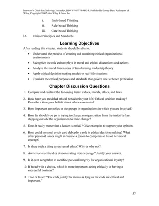 Instructor’s Guide for Exploring Leadership, ISBN 978-07879-9493-8. Published by Jossey-Bass, An Imprint of
Wiley. Copyright ©2007 John Wiley & Sons, Inc.


                  i.        Ends-based Thinking
                  ii.       Rule-based Thinking
                  iii.      Care-based Thinking
IX.       Ethical Principles and Standards

                                    Learning Objectives
After reading this chapter, students should be able to:
      •   Understand the process of creating and sustaining ethical organizational
          environments
      •   Recognize the role culture plays in moral and ethical discussions and actions
      •   Analyze the moral dimensions of transforming leadership theory
      •   Apply ethical decision-making models to real-life situations
      •   Consider the ethical purposes and standards that govern one’s chosen profession

                          Chapter Discussion Questions
1. Compare and contrast the following terms: values, morals, ethics, and laws.

2. How have you modeled ethical behavior in your life? Ethical decision making?
   Describe a time your beliefs about ethics were tested.

3. How important are ethics in the groups or organizations in which you are involved?

4. How far should you go in trying to change an organization from the inside before
   stepping outside the organization to make change?

5. Does it really matter that a leader is ethical? Give examples to support your opinion.

6. How could personal credit card debt play a role in ethical decision making? What
   other personal issues might influence a person to compromise his or her moral
   courage?

7. Is there such a thing as universal ethics? Why or why not?

8. Are terrorists ethical or demonstrating moral courage? Justify your answer.

9. Is it ever acceptable to sacrifice personal integrity for organizational loyalty?

10. If faced with a choice, which is more important: acting ethically or having a
    successful business?

11. True or false? “The ends justify the means as long as the ends are ethical and
    important.”



                                                                                                              57
 