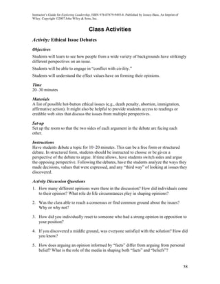 Instructor’s Guide for Exploring Leadership, ISBN 978-07879-9493-8. Published by Jossey-Bass, An Imprint of
Wiley. Copyright ©2007 John Wiley & Sons, Inc.


                                         Class Activities
Activity: Ethical Issue Debates
Objectives
Students will learn to see how people from a wide variety of backgrounds have strikingly
different perspectives on an issue.
Students will be able to engage in “conflict with civility.”
Students will understand the effect values have on forming their opinions.

Time
20–30 minutes

Materials
A list of possible hot-button ethical issues (e.g., death penalty, abortion, immigration,
affirmative action). It might also be helpful to provide students access to readings or
credible web sites that discuss the issues from multiple perspectives.

Set-up
Set up the room so that the two sides of each argument in the debate are facing each
other.

Instructions
Have students debate a topic for 10–20 minutes. This can be a free form or structured
debate. In structured form, students should be instructed to choose or be given a
perspective of the debate to argue. If time allows, have students switch sides and argue
the opposing perspective. Following the debates, have the students analyze the ways they
made decisions, values that were expressed, and any “third way” of looking at issues they
discovered.

Activity Discussion Questions
1. How many different opinions were there in the discussion? How did individuals come
   to their opinion? What role do life circumstances play in shaping opinions?

2. Was the class able to reach a consensus or find common ground about the issues?
   Why or why not?

3. How did you individually react to someone who had a strong opinion in opposition to
   your position?

4. If you discovered a middle ground, was everyone satisfied with the solution? How did
   you know?

5. How does arguing an opinion informed by “facts” differ from arguing from personal
   belief? What is the role of the media in shaping both “facts” and “beliefs”?


                                                                                                              58
 