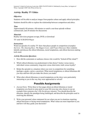 Instructor’s Guide for Exploring Leadership, ISBN 978-07879-9493-8. Published by Jossey-Bass, An Imprint of
Wiley. Copyright ©2007 John Wiley & Sons, Inc.


Activity: Reality TV Ethics
Objectives
Students will be able to analyze images from popular culture and apply ethical principles.
Students should be able to explore the relationship between competition and ethics.

Time
Approximately 60 minutes. (40 minutes to watch a one-hour episode without
commercials, and 20 minutes for discussion)

Materials
Reality television program on tape, DVD, or download
TV with VCR/DVD Player

Instructions
Watch an episode of a reality TV show that places people in competition (examples:
Survivor, The Amazing Race, The Biggest Loser, and Project Runway). Have students
identify and discuss the ethical dilemmas, moral temptations, and ethical decision-making
tools used.

Activity Discussion Questions
1. How did the contestants or audience choose who would be “kicked off the island”?

2. Which ethical dilemma was predominant in that choice? Justice versus mercy;
   individual versus community; long-term versus short-term; truth versus loyalty?

3. Relate the episode to a situation where you were in competition for something
   (perhaps a grade, a prize, a position). What moral temptations or ethical dilemmas did
   you face and how did you make the choice you made?

4. What other ethical dilemmas or moral temptations on the show were particularly
   interesting to you in the way they were approached or solved?

                                  Possible Assignments
1. Journal Entry: Write three to four pages about an ethical dilemma or moral
   temptation you faced at some point in your life (you may also choose to use an
   example from someone else’s life for privacy reasons). You should describe the
   dilemma, identify the paradigm being challenged, and describe the principles used in
   resolving the dilemma.

2. Write your personal values statement for use when you are in situations requiring
   ethical decisions or facing moral temptations. What values are most important to you
   and how will they guide your decisions?




                                                                                                              59
 