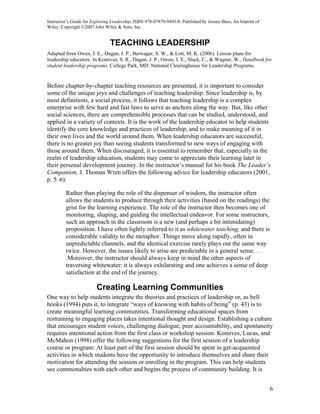 Instructor’s Guide for Exploring Leadership, ISBN 978-07879-9493-8. Published by Jossey-Bass, An Imprint of
Wiley. Copyright ©2007 John Wiley & Sons, Inc.


                               TEACHING LEADERSHIP
Adapted from Owen, J. E., Dugan, J. P., Berwager, S. W., & Lott, M. K. (2006). Lesson plans for
leadership educators. In Komives, S. R., Dugan, J. P., Owen, J. E., Slack, C., & Wagner, W., Handbook for
student leadership programs. College Park, MD: National Clearinghouse for Leadership Programs.


Before chapter-by-chapter teaching resources are presented, it is important to consider
some of the unique joys and challenges of teaching leadership. Since leadership is, by
most definitions, a social process, it follows that teaching leadership is a complex
enterprise with few hard and fast laws to serve as anchors along the way. But, like other
social sciences, there are comprehensible processes that can be studied, understood, and
applied in a variety of contexts. It is the work of the leadership educator to help students
identify the core knowledge and practices of leadership, and to make meaning of it in
their own lives and the world around them. When leadership educators are successful,
there is no greater joy than seeing students transformed to new ways of engaging with
those around them. When discouraged, it is essential to remember that, especially in the
realm of leadership education, students may come to appreciate their learning later in
their personal development journey. In the instructor’s manual for his book The Leader’s
Companion, J. Thomas Wren offers the following advice for leadership educators (2001,
p. 5–6):

         Rather than playing the role of the dispenser of wisdom, the instructor often
         allows the students to produce through their activities (based on the readings) the
         grist for the learning experience. The role of the instructor then becomes one of
         monitoring, shaping, and guiding the intellectual endeavor. For some instructors,
         such an approach in the classroom is a new (and perhaps a bit intimidating)
         proposition. I have often lightly referred to it as whitewater teaching, and there is
         considerable validity to the metaphor. Things move along rapidly, often in
         unpredictable channels, and the identical exercise rarely plays out the same way
         twice. However, the issues likely to arise are predictable in a general sense. . .
         .Moreover, the instructor should always keep in mind the other aspects of
         traversing whitewater: it is always exhilarating and one achieves a sense of deep
         satisfaction at the end of the journey.

                        Creating Learning Communities
One way to help students integrate the theories and practices of leadership or, as bell
hooks (1994) puts it, to integrate “ways of knowing with habits of being” (p. 43) is to
create meaningful learning communities. Transforming educational spaces from
restraining to engaging places takes intentional thought and design. Establishing a culture
that encourages student voices, challenging dialogue, peer accountability, and spontaneity
requires intentional action from the first class or workshop session. Komives, Lucas, and
McMahon (1998) offer the following suggestions for the first session of a leadership
course or program: At least part of the first session should be spent in get-acquainted
activities in which students have the opportunity to introduce themselves and share their
motivation for attending the session or enrolling in the program. This can help students
see commonalties with each other and begins the process of community building. It is


                                                                                                              6
 
