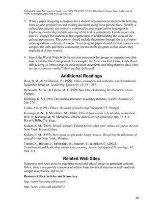 Instructor’s Guide for Exploring Leadership, ISBN 978-07879-9493-8. Published by Jossey-Bass, An Imprint of
Wiley. Copyright ©2007 John Wiley & Sons, Inc.


3. Write a paper designing a program for a student organization to incorporate learning
   from diverse perspectives and making decisions using those perspectives. Identify a
   cultural perspective not normally expressed in your organization (examples in
   Exploring Leadership include wearing of the veil or corruption). Create an activity
   that will engage the students in the organization in understanding the value of the
   cultural perspective. The activity should include discussion through the use of open-
   ended questions or debate of a topic. Your program paper should include resources on
   campus, the web, and in the community for use in the program so that others may
   duplicate it if they wanted.

4. Search the World Wide Web for mission statements for groups or organizations that
   have a moral-ethical component (for example: the American Red Cross, Timberland,
   Ben & Jerry’s). Print copies of these mission statements and bring them to class. How
   are the statements similar? How are they different?

                                    Additional Readings
Bass, B. M., & Steidlmeier, P. (1999). Ethics, character, and authentic transformational
leadership behavior. Leadership Quarterly, 10, 181–217.
Berkowitz, M. W., & Fekula, M. J. (1999, Nov-Dec). Educating for character. About
Campus.
Blimling, G. S. (1990). Developing character in college students. NASPA Journal, 27,
266-274.
Ciulla, J. B. (1998). Ethics, the heart of leadership. Westport, CT: Praeger.
Kanungo, R. N., & Mendonca, M. (1996). Ethical dimensions in leadership motivation.
In R. N. Kanungo, & M. Mendonca, Ethical dimensions of leadership (pp. 33–51).
Beverly Hills, CA: Sage.
Kidder, R. M. (2005). Moral courage: Taking action when your values are put to the test.
New York: HarperCollins.
Kidder, R. M. (1995). How good people make tough choices: Resolving the dilemmas of
ethical living. New York: Morrow.
Turner, N., Barling, J., Epitropaki, O., Butcher, V., & Milner, C. (2002).
Transformational leadership and moral reasoning. Journal of Applied Psychology, 87,
304–311.

                                      Related Web Sites
Numerous web sites exist for exploring moral and ethical issues in particular contexts.
Often, these sites provide resources on ethics, links to ethical statements and standards,
sample case studies, and so on.
Business Ethics Articles and Resources
http://www.business-ethics.com/
http://www.ethics.ufl.edu/BPEJ/


                                                                                                              60
 