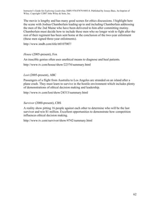 Instructor’s Guide for Exploring Leadership, ISBN 978-07879-9493-8. Published by Jossey-Bass, An Imprint of
Wiley. Copyright ©2007 John Wiley & Sons, Inc.


The movie is lengthy and has many good scenes for ethics discussions. I highlight here
the scene with Joshua Chamberlain leading up to and including Chamberlain addressing
the men of the 2nd Maine who have been delivered to him after committing mutiny.
Chamberlain must decide how to include these men who no longer wish to fight after the
rest of their regiment has been sent home at the conclusion of the two-year enlistment
(these men signed three-year enlistments).
http://www.imdb.com/title/tt0107007/


House (2005-present), Fox
An irascible genius often uses unethical means to diagnose and heal patients.
http://www.tv.com/house/show/22374/summary.html


Lost (2005-present), ABC
Passengers of a flight from Australia to Los Angeles are stranded on an island after a
plane crash. They must learn to survive in the hostile environment which includes plenty
of demonstrations of ethical decision making and leadership.
http://www.tv.com/lost/show/24313/summary.html


Survivor (2000-present), CBS
A reality show pitting 16 people against each other to determine who will be the last
survivor and win $1 million. Excellent opportunities to demonstrate how competition
influences ethical decision making.
http://www.tv.com/survivor/show/4742/summary.html




                                                                                                              62
 