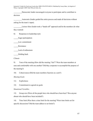 Instructor’s Guide for Exploring Leadership, ISBN 978-07879-9493-8. Published by Jossey-Bass, An Imprint of
Wiley. Copyright ©2007 John Wiley & Sons, Inc.


_________Democratic leader encouraged everyone to participate and to contribute to
decision

_________Autocratic (leader guided the entire process and made all decisions without
asking for the team’s input).

_________Laissez faire (leader took a “hands-off” approach and let the members do what
they wanted)

8)       Responses to leadership style

_____Eager participation

_____Low commitment

_____Resistance

_____Lack of enthusiasm

_____Holding back

Climate

9)       Tone of the meeting (How did the meeting “feel”? Were the team members at
ease and comfortable with one another? Did they cooperate to accomplish the purpose of
the meeting?)

10)      Cohesiveness (Did the team members function as a unit?)

Meeting Goals

11)      Explicitness

12)      Commitment to agreed-on goals

Situational Variables

13)      Group size (Were all the people here who should have been here? Was anyone
absent who should have been included?)

14)      Time limit (Was there a time limit for the meeting? Were time limits set for
specific discussions? Did the team adhere to set limits?)




                                                                                                              67
 