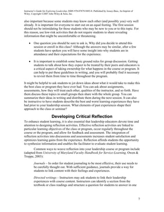 Instructor’s Guide for Exploring Leadership, ISBN 978-07879-9493-8. Published by Jossey-Bass, An Imprint of
Wiley. Copyright ©2007 John Wiley & Sons, Inc.


also important because some students may know each other (and possibly you) very well
already. It is important for everyone to start out on an equal footing. The first session
should not be intimidating for those students who may be new to you or to this topic. For
this reason, use low-risk activities that do not require students to share revealing
information that might be uncomfortable or threatening.

    •    One question you should be sure to ask is, Why did you decide to attend this
         session or enroll in this class? Although the answers may be similar, after a few
         students have spoken you will have some insight into why students are in
         attendance and their expectations for the experience.

    •    It is important to establish some basic ground rules for group discussion. Getting
         students to talk about how they expect to be treated by their peers and educators is
         a critical aspect of taking ownership for what happens in the course or program. It
         can help to put these guidelines in writing, and you will probably find it necessary
         to revisit them from time to time throughout the program.

It might be helpful to ask students to jot down ideas about what it would take to make this
the best class or program they have ever had. You can ask about assignments,
assessments, how they will treat each other, qualities of the instructor, and so forth. Have
them discuss these topics in small groups then share with the whole group. You can
summarize their ideas in writing and distribute them during the next session. It can also
be instructive to have students describe the best and worst learning experiences they have
had prior to your leadership session. What elements of past experiences shape their
approach to the class or seminar?

                           Developing Critical Reflection
To enhance student learning, it is also essential that leadership educators devote time and
attention to designing reflection activities. Effective reflection activities are linked to
particular learning objectives of the class or program, occur regularly throughout the
course or the program, and allow for feedback and assessment. The integration of
reflection activities into discussions and assessments increases student satisfaction and
optimizes learning gains from the experience. Reflection affords students the opportunity
to synthesize information and enables the facilitator to evaluate student learning.
       Common ways to weave reflection into your leadership course or program include
(adapted from University of Maryland Faculty Handbook for Service-Learning, Owen &
Troppe, 2003):

         Journals – In order for student journaling to be most effective, their use needs to
         be carefully thought out. With sufficient guidance, journals provide a way for
         students to link content with their feelings and experiences.

         Directed writings – Instructors may ask students to link their leadership
         experiences with course content. Instructors can identify a section from the
         textbook or class readings and structure a question for students to answer in one



                                                                                                              7
 