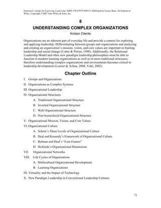 Instructor’s Guide for Exploring Leadership, ISBN 978-07879-9493-8. Published by Jossey-Bass, An Imprint of
Wiley. Copyright ©2007 John Wiley & Sons, Inc.


                                                       8
         UNDERSTANDING COMPLEX ORGANIZATIONS
                                              Kristan Cilente

Organizations are an inherent part of everyday life and provide a context for exploring
and applying leadership. Differentiating between groups and organizations and analyzing
and creating an organization’s mission, vision, and core values are important in framing
leadership and social change (Cotter & Porras, 1998). Additionally, the Relational
Leadership Model and other new paradigm leadership philosophies must be able to
function in modern learning organizations as well as in more traditional structures;
therefore understanding complex organizations and environments becomes critical to
leadership development (Lussier & Achua, 2004; Yukl, 2002).

                                         Chapter Outline
I. Groups and Organizations
II. Organizations as Complex Systems
III. Organizational Leadership
IV. Organizational Structures
         A. Traditional Organizational Structure
         B. Inverted Organizational Structure
         C. Web Organizational Structure
         D. Non-hierarchical Organizational Structure
V. Organizational Mission, Vision, and Core Values
VI. Organizational Culture
         A. Schein’s Three Levels of Organizational Culture
         B. Deal and Kennedy’s Framework of Organizational Culture
         C. Bolman and Deal’s “Four Frames”
         D. Hofstede’s Organizational Dimensions
VII.     Organizational Networks
VIII.    Life Cycles of Organizations
         A. Multicultural Organizational Development
         B. Learning Organizations
IX. Virtuality and the Impact of Technology
X. New Paradigm Leadership in Conventional Leadership Cultures




                                                                                                              71
 