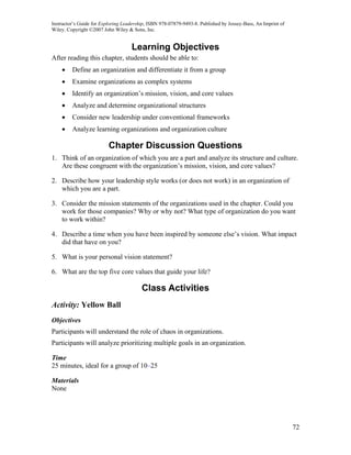 Instructor’s Guide for Exploring Leadership, ISBN 978-07879-9493-8. Published by Jossey-Bass, An Imprint of
Wiley. Copyright ©2007 John Wiley & Sons, Inc.


                                    Learning Objectives
After reading this chapter, students should be able to:
    •    Define an organization and differentiate it from a group
    •    Examine organizations as complex systems
    •    Identify an organization’s mission, vision, and core values
    •    Analyze and determine organizational structures
    •    Consider new leadership under conventional frameworks
    •    Analyze learning organizations and organization culture

                          Chapter Discussion Questions
1. Think of an organization of which you are a part and analyze its structure and culture.
   Are these congruent with the organization’s mission, vision, and core values?

2. Describe how your leadership style works (or does not work) in an organization of
   which you are a part.

3. Consider the mission statements of the organizations used in the chapter. Could you
   work for those companies? Why or why not? What type of organization do you want
   to work within?

4. Describe a time when you have been inspired by someone else’s vision. What impact
   did that have on you?

5. What is your personal vision statement?

6. What are the top five core values that guide your life?

                                         Class Activities
Activity: Yellow Ball
Objectives
Participants will understand the role of chaos in organizations.
Participants will analyze prioritizing multiple goals in an organization.

Time
25 minutes, ideal for a group of 10–25

Materials
None




                                                                                                              72
 