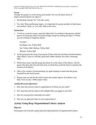Instructor’s Guide for Exploring Leadership, ISBN 978-07879-9493-8. Published by Jossey-Bass, An Imprint of
Wiley. Copyright ©2007 John Wiley & Sons, Inc.


Set-up
Arrange the group in a circle facing each another. Go over the basic tenets of
improvisational theater (or improv):
1. No blocking: Saying “no” will end a scene.

2. Yes And: When performing improv, it is important for group members to build upon
   one another’s ideas, so “yes, and” adds to the scene.

Instructions
1. “I will say a person’s name, name the object that I’m sending to that person, and the
   person receiving the object will acknowledge receipt by naming the object.” (*Note:
   you are sending an imaginary object)

         Example:
         Facilitator: Joe, Yellow Ball
         Joe: Yellow Ball, Melissa, Yellow Ball
         Melissa: Yellow Ball
2. As the group gets the hang of tossing the Yellow Ball, the facilitator should introduce
   other objects, such as a red ball, green ball, rubber chicken, hot coals, screaming
   baby. . .

3. When chaos arises stop the group and check-in on the status of the objects. Ask the
   group what they did well and what areas in which they could do better to maintain the
   location of all objects.

4. After a few minutes of brainstorming, try again keeping in mind what the group
   learned from the initial round.

5. Repeat what you did for the initial round with similar objects. (For photos visit:
   http://www.rit.edu/~slrbbu/improv.htm)

Activity Discussion Questions
1. How does this activity relate to organizations of which you are a part?

2. How does this activity relate to the multiple balls you juggle in your life?

3. How do you prioritize what balls you catch?

4. How do you approach chaos in your organizations?

Activity: Going Deep: Organizational Culture Analysis
Objective
Participants will critically analyze physical representations of organizational culture.


                                                                                                              73
 