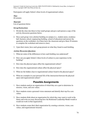 Instructor’s Guide for Exploring Leadership, ISBN 978-07879-9493-8. Published by Jossey-Bass, An Imprint of
Wiley. Copyright ©2007 John Wiley & Sons, Inc.


Participants will apply Schein’s three levels of organizational culture.

Time
60 minutes

Materials
List of questions below

Set-up/Instructions
1. Divide the class into three to four small groups and give each person a copy of the
   activity discussion questions below.

2. Have each group visit a distinct building on campus (i.e., student union, residence
   hall, business school, engineering building, school of education) and answer the
   questions on the worksheet. (Let them leave the classroom and give them 30 minutes
   to complete the worksheet and return to class).

3. Upon their return, have each group present on what they found in each building.

Activity Discussion Questions
1. What are some of the differences in how each building was understood?

2. How can you apply Schein’s three levels of culture to your experience in the
   building?

3. How does the physical space affect the organizational culture?

4. How does the organizational culture affect the physical space?

5. What are the hidden clues to organizational culture found in the physical space?

6. What are examples in your personal life of the intersection between the physical
   space and organizational culture?

                                  Possible Assignments
1. Have students analyze an organization of which they are a part to determine its
   mission, vision, and core values.

2. Have students create a personal vision statement and identify their top five core
   values.

3. Have students think about an organization for which they may want to work in the
   future and write an essay discussing how the Relational Leadership Model would or
   would not work in that organization.

4. Have students create their ideal organization by creating a mission, vision, core
   values, and organizational structure.

                                                                                                              74
 