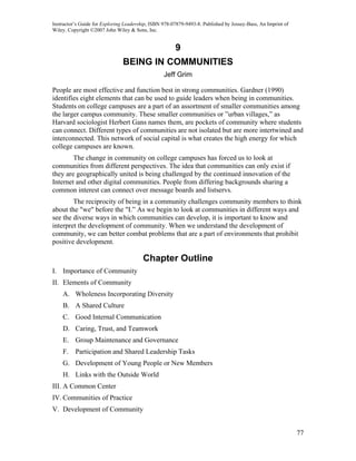 Instructor’s Guide for Exploring Leadership, ISBN 978-07879-9493-8. Published by Jossey-Bass, An Imprint of
Wiley. Copyright ©2007 John Wiley & Sons, Inc.


                                                       9
                               BEING IN COMMUNITIES
                                                  Jeff Grim

People are most effective and function best in strong communities. Gardner (1990)
identifies eight elements that can be used to guide leaders when being in communities.
Students on college campuses are a part of an assortment of smaller communities among
the larger campus community. These smaller communities or ”urban villages,” as
Harvard sociologist Herbert Gans names them, are pockets of community where students
can connect. Different types of communities are not isolated but are more intertwined and
interconnected. This network of social capital is what creates the high energy for which
college campuses are known.
        The change in community on college campuses has forced us to look at
communities from different perspectives. The idea that communities can only exist if
they are geographically united is being challenged by the continued innovation of the
Internet and other digital communities. People from differing backgrounds sharing a
common interest can connect over message boards and listservs.
        The reciprocity of being in a community challenges community members to think
about the "we" before the "I.” As we begin to look at communities in different ways and
see the diverse ways in which communities can develop, it is important to know and
interpret the development of community. When we understand the development of
community, we can better combat problems that are a part of environments that prohibit
positive development.

                                         Chapter Outline
I. Importance of Community
II. Elements of Community
    A. Wholeness Incorporating Diversity
    B. A Shared Culture
    C. Good Internal Communication
    D. Caring, Trust, and Teamwork
    E. Group Maintenance and Governance
    F. Participation and Shared Leadership Tasks
    G. Development of Young People or New Members
    H. Links with the Outside World
III. A Common Center
IV. Communities of Practice
V. Development of Community


                                                                                                              77
 