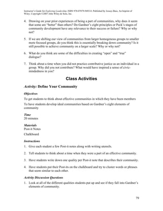 Instructor’s Guide for Exploring Leadership, ISBN 978-07879-9493-8. Published by Jossey-Bass, An Imprint of
Wiley. Copyright ©2007 John Wiley & Sons, Inc.


4. Drawing on your prior experiences of being a part of communities, why does it seem
   that some are “better” than others? Do Gardner’s eight principles or Peck’s stages of
   community development have any relevance to their success or failure? Why or why
   not?

5. If we are shifting our view of communities from larger homogenous groups to smaller
   more focused groups, do you think this is essentially breaking down community? Is it
   still possible to achieve community on a larger scale? Why or why not?

6. What do you think are some of the difficulties in creating “open” and “true”
   dialogue?

7. Think about a time when you did not practice contributive justice as an individual in a
   group. Why did you not contribute? What would have inspired a sense of civic-
   mindedness in you?

                                         Class Activities
Activity: Define Your Community
Objectives
To get students to think about effective communities in which they have been members
To have students develop ideal communities based on Gardner’s eight elements of
community

Time
20 minutes

Materials
Post-it Notes
Chalkboard

Instructions
1. Give each student a few Post-it notes along with writing utensils.

2. Tell students to think about a time when they were a part of an effective community.

3. Have students write down one quality per Post-it note that describes their community.

4. Have students put their Post-its on the chalkboard and try to cluster words or phrases
   that seem similar to each other.

Activity Discussion Questions
1. Look at all of the different qualities students put up and see if they fall into Gardner’s
   elements of community.


                                                                                                              79
 