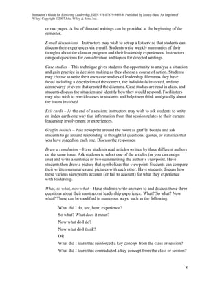 Instructor’s Guide for Exploring Leadership, ISBN 978-07879-9493-8. Published by Jossey-Bass, An Imprint of
Wiley. Copyright ©2007 John Wiley & Sons, Inc.


         or two pages. A list of directed writings can be provided at the beginning of the
         semester.

         E-mail discussions – Instructors may wish to set up a listserv so that students can
         discuss their experiences via e-mail. Students write weekly summaries of their
         thoughts about the class or program and their leadership experiences. Instructors
         can post questions for consideration and topics for directed writings.

         Case studies – This technique gives students the opportunity to analyze a situation
         and gain practice in decision making as they choose a course of action. Students
         may choose to write their own case studies of leadership dilemmas they have
         faced including a description of the context, the individuals involved, and the
         controversy or event that created the dilemma. Case studies are read in class, and
         students discuss the situation and identify how they would respond. Facilitators
         may also wish to provide cases to students and help them think analytically about
         the issues involved.

         Exit cards – At the end of a session, instructors may wish to ask students to write
         on index cards one way that information from that session relates to their current
         leadership involvement or experiences.

         Graffiti boards – Post newsprint around the room as graffiti boards and ask
         students to go around responding to thoughtful questions, quotes, or statistics that
         you have placed on each one. Discuss the responses.

         Draw a conclusion – Have students read articles written by three different authors
         on the same issue. Ask students to select one of the articles (or you can assign
         one) and write a sentence or two summarizing the author’s viewpoint. Have
         students then draw a picture that symbolizes that viewpoint. Students can compare
         their written summaries and pictures with each other. Have students discuss how
         these various viewpoints account (or fail to account) for what they experience
         with leadership.

         What, so what, now what – Have students write answers to and discuss these three
         questions about their most recent leadership experience: What? So what? Now
         what? These can be modified in numerous ways, such as the following:

                  What did I do, see, hear, experience?
                  So what? What does it mean?
                  Now what do I do?
                  Now what do I think?
                  OR
                  What did I learn that reinforced a key concept from the class or session?
                  What did I learn that contradicted a key concept from the class or session?


                                                                                                              8
 