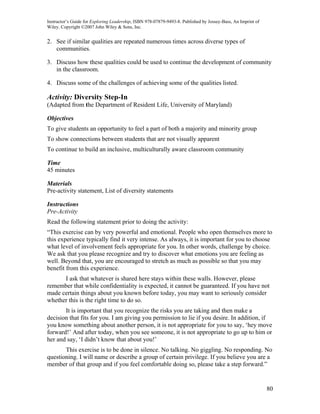 Instructor’s Guide for Exploring Leadership, ISBN 978-07879-9493-8. Published by Jossey-Bass, An Imprint of
Wiley. Copyright ©2007 John Wiley & Sons, Inc.


2. See if similar qualities are repeated numerous times across diverse types of
   communities.

3. Discuss how these qualities could be used to continue the development of community
   in the classroom.

4. Discuss some of the challenges of achieving some of the qualities listed.

Activity: Diversity Step-In
(Adapted from the Department of Resident Life, University of Maryland)

Objectives
To give students an opportunity to feel a part of both a majority and minority group
To show connections between students that are not visually apparent
To continue to build an inclusive, multiculturally aware classroom community

Time
45 minutes

Materials
Pre-activity statement, List of diversity statements

Instructions
Pre-Activity
Read the following statement prior to doing the activity:
“This exercise can by very powerful and emotional. People who open themselves more to
this experience typically find it very intense. As always, it is important for you to choose
what level of involvement feels appropriate for you. In other words, challenge by choice.
We ask that you please recognize and try to discover what emotions you are feeling as
well. Beyond that, you are encouraged to stretch as much as possible so that you may
benefit from this experience.
      I ask that whatever is shared here stays within these walls. However, please
remember that while confidentiality is expected, it cannot be guaranteed. If you have not
made certain things about you known before today, you may want to seriously consider
whether this is the right time to do so.
       It is important that you recognize the risks you are taking and then make a
decision that fits for you. I am giving you permission to lie if you desire. In addition, if
you know something about another person, it is not appropriate for you to say, ‘hey move
forward!’ And after today, when you see someone, it is not appropriate to go up to him or
her and say, ‘I didn’t know that about you!’
       This exercise is to be done in silence. No talking. No giggling. No responding. No
questioning. I will name or describe a group of certain privilege. If you believe you are a
member of that group and if you feel comfortable doing so, please take a step forward.”


                                                                                                              80
 