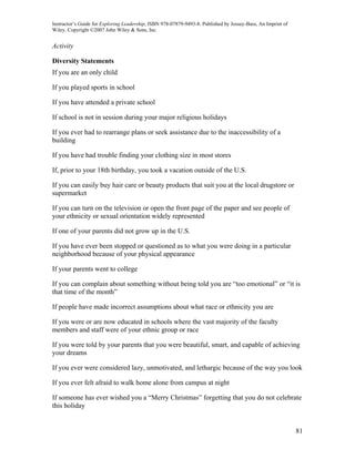 Instructor’s Guide for Exploring Leadership, ISBN 978-07879-9493-8. Published by Jossey-Bass, An Imprint of
Wiley. Copyright ©2007 John Wiley & Sons, Inc.


Activity

Diversity Statements
If you are an only child

If you played sports in school

If you have attended a private school

If school is not in session during your major religious holidays

If you ever had to rearrange plans or seek assistance due to the inaccessibility of a
building

If you have had trouble finding your clothing size in most stores

If, prior to your 18th birthday, you took a vacation outside of the U.S.

If you can easily buy hair care or beauty products that suit you at the local drugstore or
supermarket

If you can turn on the television or open the front page of the paper and see people of
your ethnicity or sexual orientation widely represented

If one of your parents did not grow up in the U.S.

If you have ever been stopped or questioned as to what you were doing in a particular
neighborhood because of your physical appearance

If your parents went to college

If you can complain about something without being told you are “too emotional” or “it is
that time of the month”

If people have made incorrect assumptions about what race or ethnicity you are

If you were or are now educated in schools where the vast majority of the faculty
members and staff were of your ethnic group or race

If you were told by your parents that you were beautiful, smart, and capable of achieving
your dreams

If you ever were considered lazy, unmotivated, and lethargic because of the way you look

If you ever felt afraid to walk home alone from campus at night

If someone has ever wished you a “Merry Christmas” forgetting that you do not celebrate
this holiday


                                                                                                              81
 