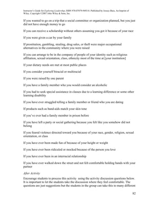 Instructor’s Guide for Exploring Leadership, ISBN 978-07879-9493-8. Published by Jossey-Bass, An Imprint of
Wiley. Copyright ©2007 John Wiley & Sons, Inc.


If you wanted to go on a trip that a social committee or organization planned, but you just
did not have enough money to go

If you can receive a scholarship without others assuming you got it because of your race

If you were given a car by your family

If prostitution, gambling, stealing, drug sales, or theft were major occupational
alternatives in the community where you were raised

If you can arrange to be in the company of people of your identity such as religious
affiliation, sexual orientation, class, ethnicity most of the time at [your institution]

If your dietary needs are met at most public places

If you consider yourself biracial or multiracial

If you were raised by one parent

If you have a family member who you would consider an alcoholic

If you had to seek special assistance in classes due to a learning difference or some other
learning disability

If you have ever struggled telling a family member or friend who you are dating

If products such as band-aids match your skin tone

If you’ve ever had a family member in prison before

If you have left a party or social gathering because you felt like you somehow did not
belong

If you feared violence directed toward you because of your race, gender, religion, sexual
orientation, or class

If you have ever been made fun of because of your height or weight

If you have ever been ridiculed or mocked because of the person you love

If you have ever been in an interracial relationship

If you have ever walked down the street and not felt comfortable holding hands with your
partner

After Activity
Encourage students to process this activity using the activity discussion questions below.
It is important to let the students take the discussion where they feel comfortable. The
questions are just suggestions but the students in the group can take this to many different

                                                                                                              82
 